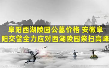 阜阳西湖陵园公墓价格 安徽阜阳交警全力应对西湖陵园祭扫高峰